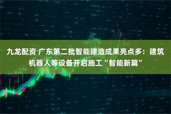 九龙配资 广东第二批智能建造成果亮点多：建筑机器人等设备开启施工“智能新篇”