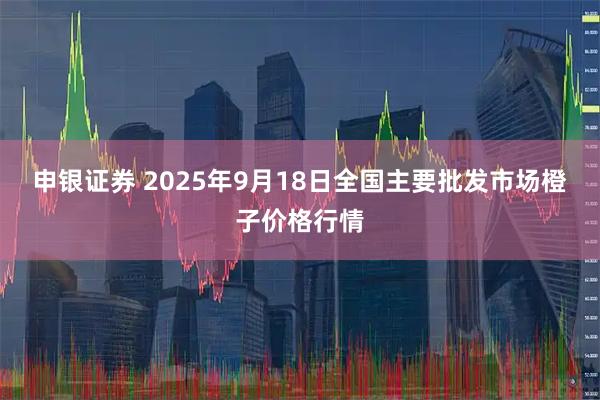 申银证券 2025年9月18日全国主要批发市场橙子价格行情
