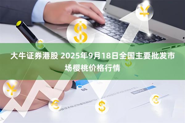 大牛证券港股 2025年9月18日全国主要批发市场樱桃价格行情