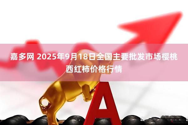 嘉多网 2025年9月18日全国主要批发市场樱桃西红柿价格行情