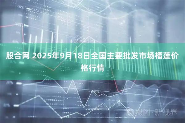 股合网 2025年9月18日全国主要批发市场榴莲价格行情