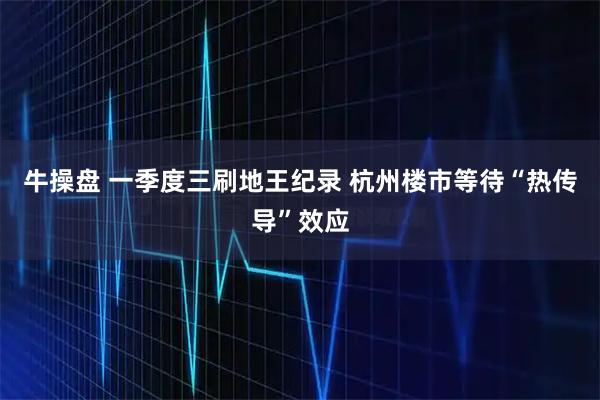 牛操盘 一季度三刷地王纪录 杭州楼市等待“热传导”效应