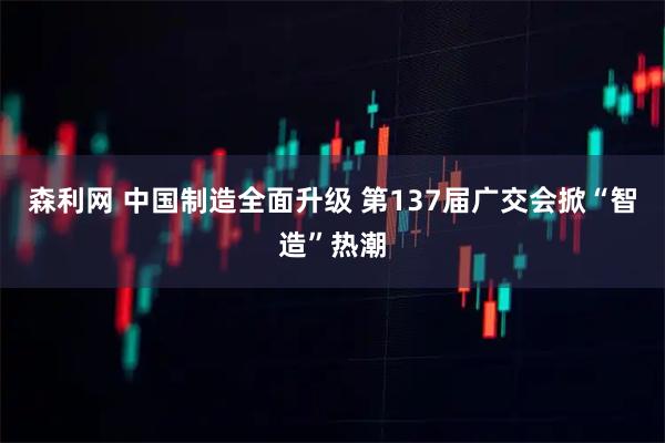 森利网 中国制造全面升级 第137届广交会掀“智造”热潮