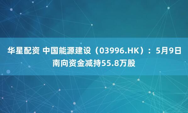 华星配资 中国能源建设(03996.HK):5月9日南向资金减持55.8万股