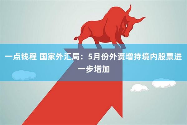 一点钱程 国家外汇局：5月份外资增持境内股票进一步增加