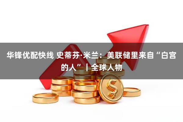 华锋优配快线 史蒂芬·米兰：美联储里来自“白宫的人”｜全球人物