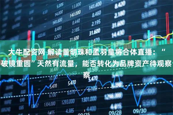 大牛配资网 解读董明珠和孟羽童将合体直播：“破镜重圆”天然有流量，能否转化为品牌资产待观察