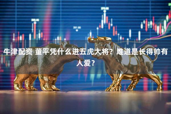 牛津配资 董平凭什么进五虎大将？难道是长得帅有人爱？