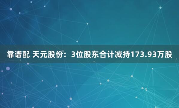 靠谱配 天元股份：3位股东合计减持173.93万股