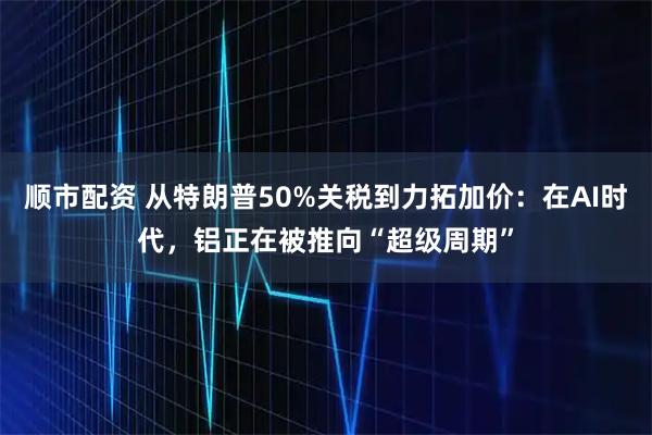顺市配资 从特朗普50%关税到力拓加价：在AI时代，铝正在被推向“超级周期”