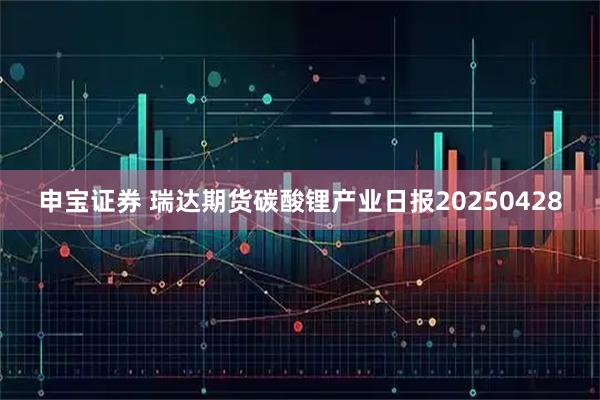 申宝证券 瑞达期货碳酸锂产业日报20250428