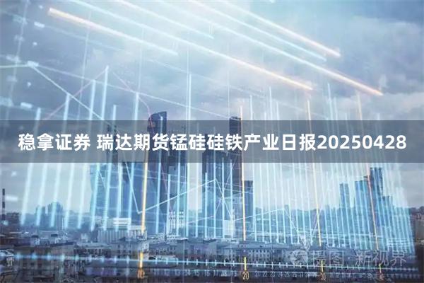 稳拿证券 瑞达期货锰硅硅铁产业日报20250428