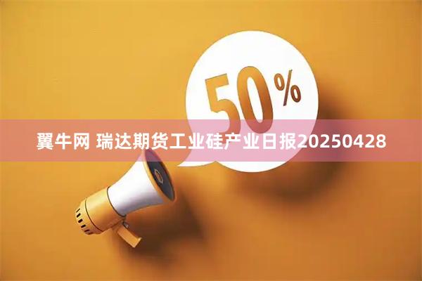 翼牛网 瑞达期货工业硅产业日报20250428