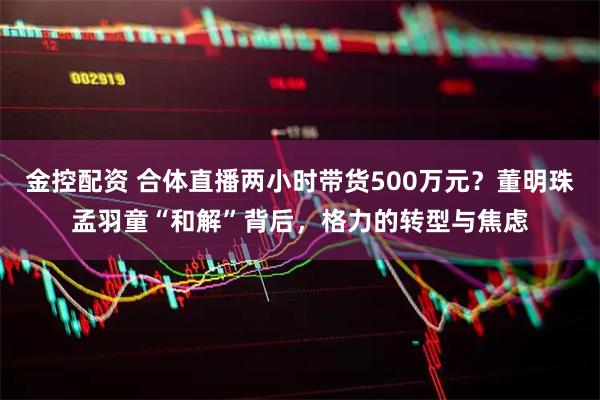 金控配资 合体直播两小时带货500万元？董明珠孟羽童“和解”背后，格力的转型与焦虑