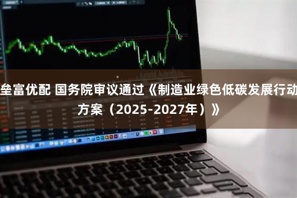 垒富优配 国务院审议通过《制造业绿色低碳发展行动方案（2025-2027年）》