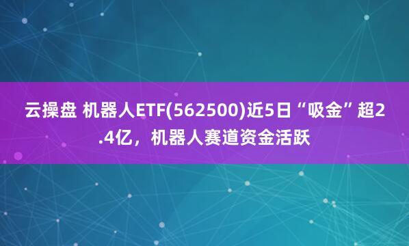 云操盘 机器人ETF(562500)近5日“吸金”超2.4亿，机器人赛道资金活跃
