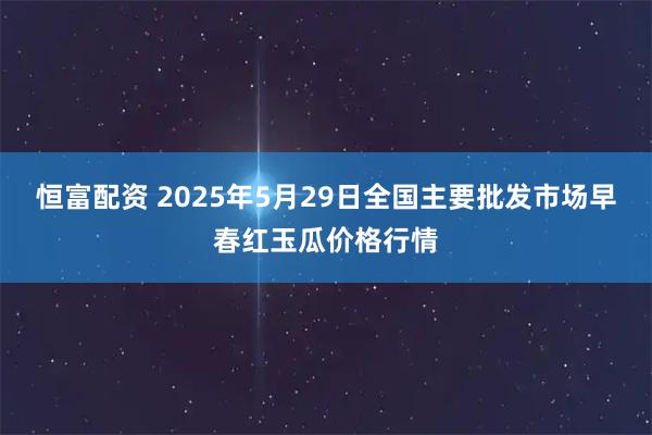 恒富配资 2025年5月29日全国主要批发市场早春红玉瓜价格行情