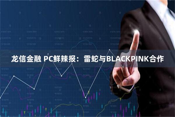 龙信金融 PC鲜辣报：雷蛇与BLACKPINK合作