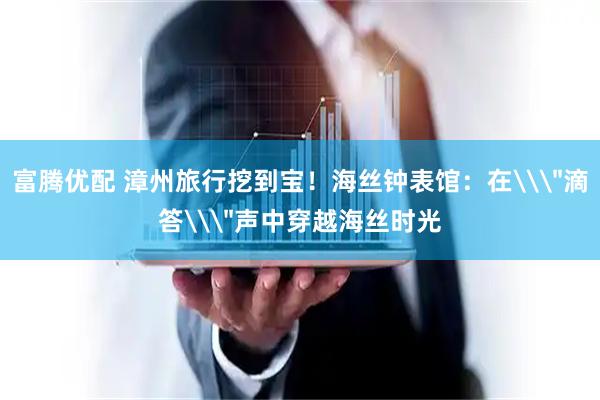 富腾优配 漳州旅行挖到宝！海丝钟表馆：在\＂滴答\＂声中穿越海丝时光