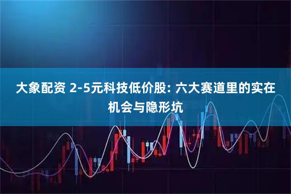 大象配资 2-5元科技低价股: 六大赛道里的实在机会与隐形坑