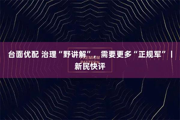 台面优配 治理“野讲解”，需要更多“正规军”丨新民快评