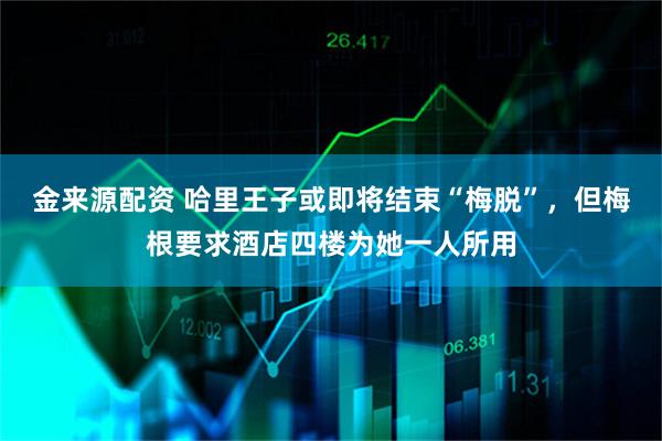金来源配资 哈里王子或即将结束“梅脱”,但梅根要求酒店四楼为她一人所用