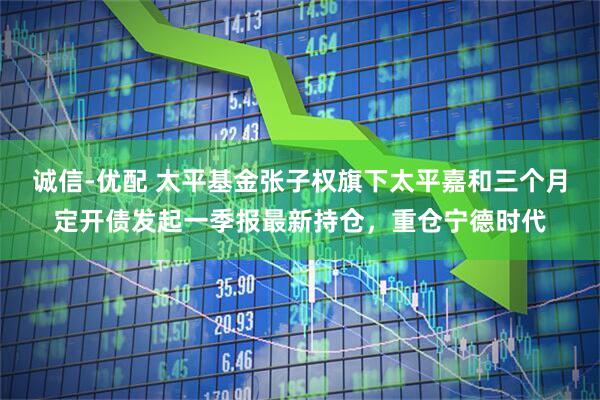 诚信-优配 太平基金张子权旗下太平嘉和三个月定开债发起一季报最新持仓,重仓宁德时代