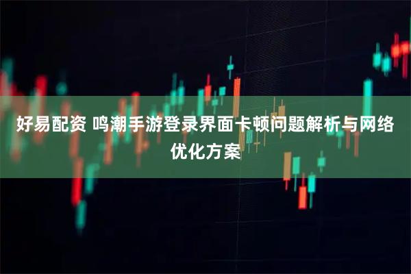 好易配资 鸣潮手游登录界面卡顿问题解析与网络优化方案