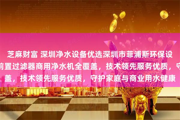 芝麻财富 深圳净水设备优选深圳市菲浦斯环保设备有限公司,中央净水前置过滤器商用净水机全覆盖,技术领先服务优质,守护家庭与商业用水健康