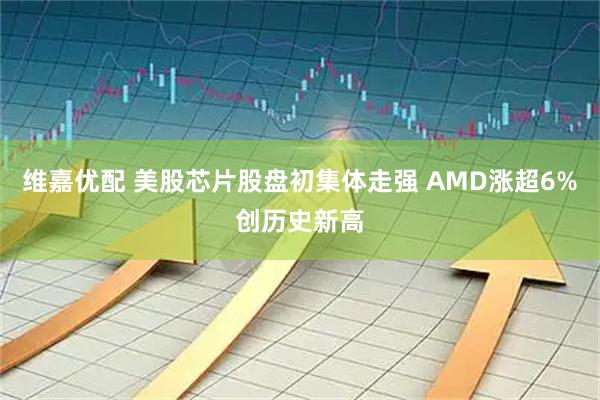 维嘉优配 美股芯片股盘初集体走强 AMD涨超6%创历史新高