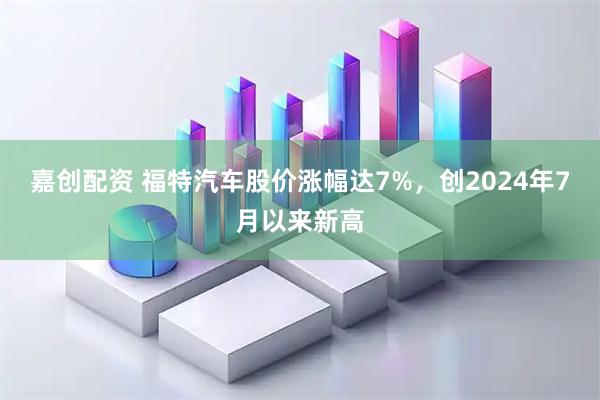 嘉创配资 福特汽车股价涨幅达7%，创2024年7月以来新高