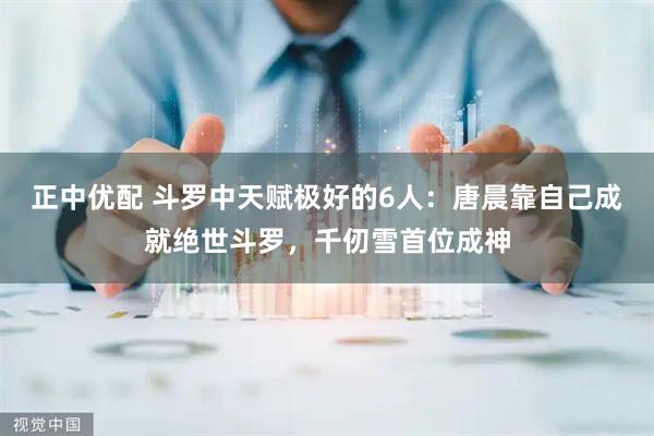 正中优配 斗罗中天赋极好的6人：唐晨靠自己成就绝世斗罗，千仞雪首位成神