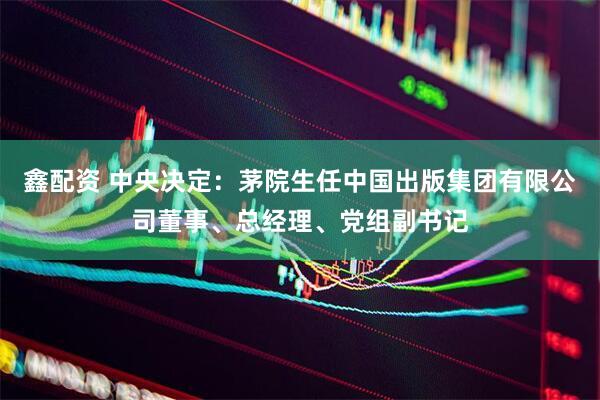 鑫配资 中央决定：茅院生任中国出版集团有限公司董事、总经理、党组副书记