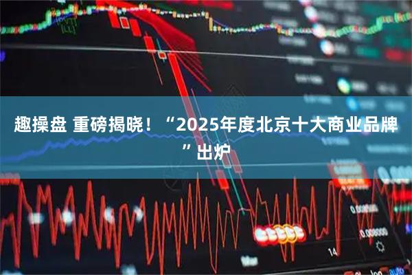 趣操盘 重磅揭晓！“2025年度北京十大商业品牌”出炉